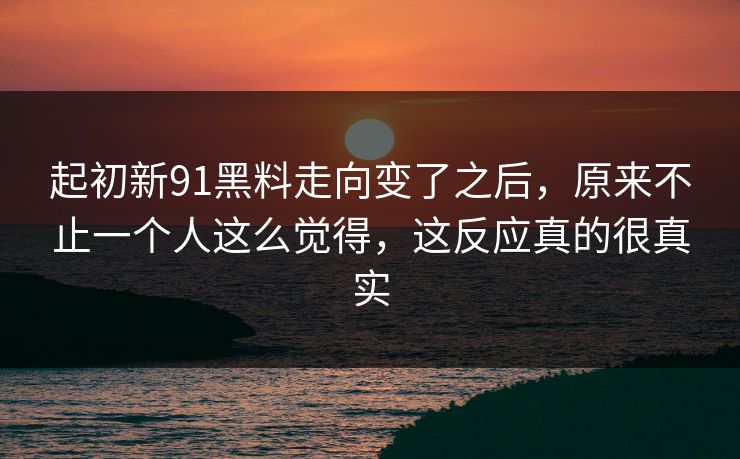 起初新91黑料走向变了之后，原来不止一个人这么觉得，这反应真的很真实