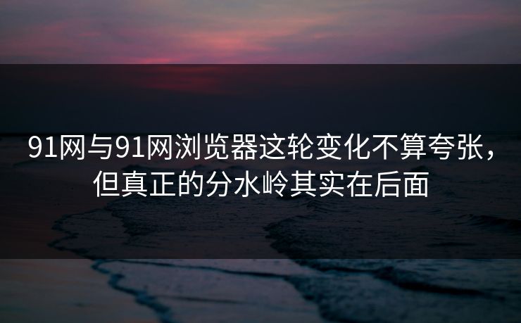 91网与91网浏览器这轮变化不算夸张，但真正的分水岭其实在后面