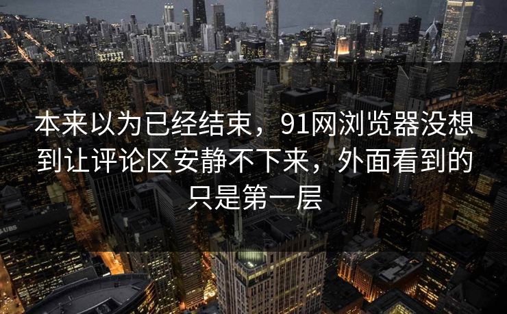 本来以为已经结束，91网浏览器没想到让评论区安静不下来，外面看到的只是第一层