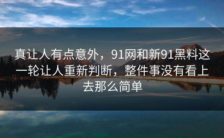 真让人有点意外，91网和新91黑料这一轮让人重新判断，整件事没有看上去那么简单