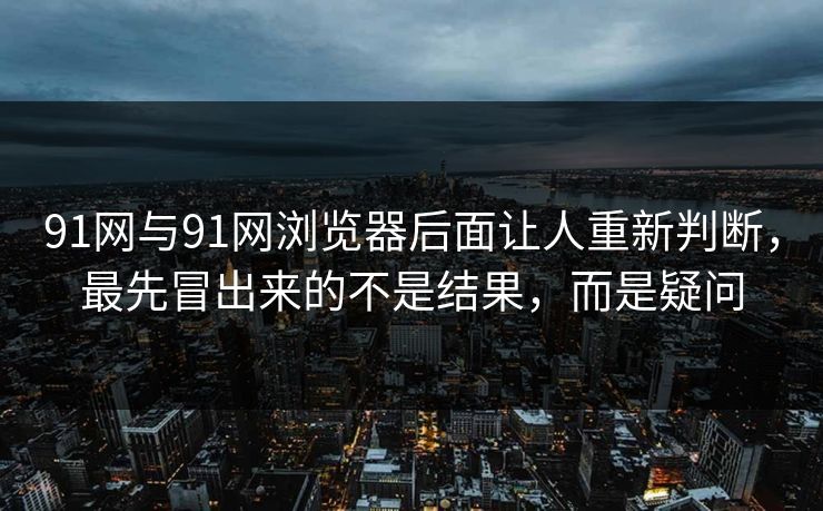 91网与91网浏览器后面让人重新判断，最先冒出来的不是结果，而是疑问