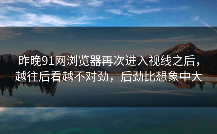 昨晚91网浏览器再次进入视线之后，越往后看越不对劲，后劲比想象中大