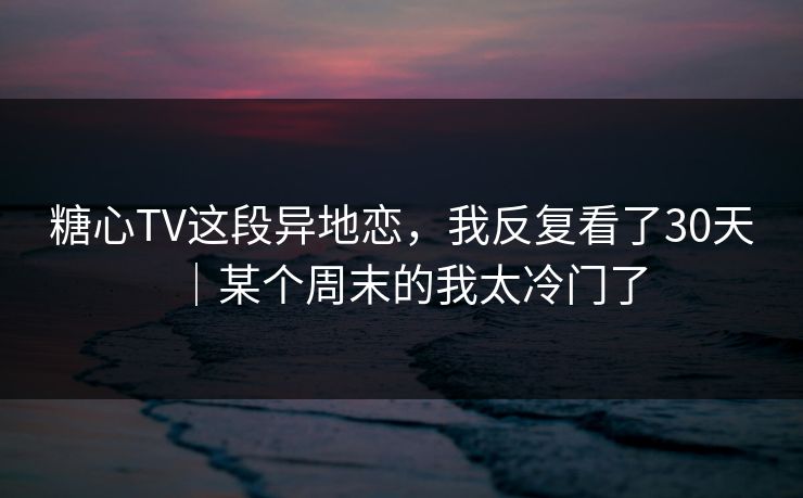 糖心TV这段异地恋,我反复看了30天|某个周末的我太冷门了 糖心TV这段异地恋,我反复看了30天|某个周末的我太冷门了
