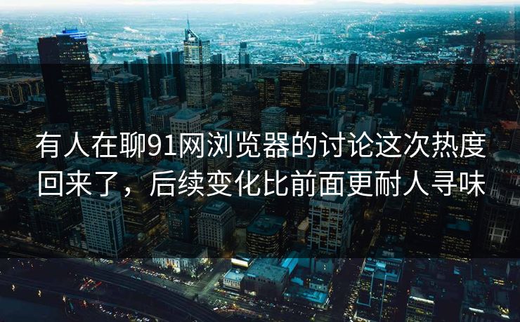 有人在聊91网浏览器的讨论这次热度回来了，后续变化比前面更耐人寻味