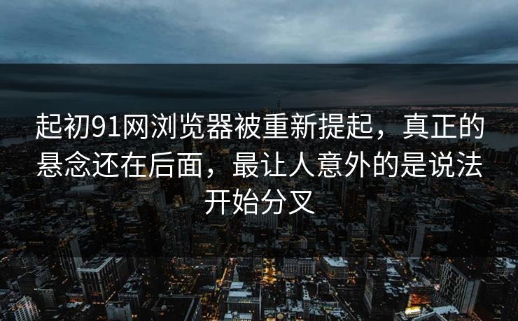起初91网浏览器被重新提起，真正的悬念还在后面，最让人意外的是说法开始分叉