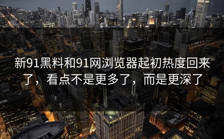 新91黑料和91网浏览器起初热度回来了，看点不是更多了，而是更深了