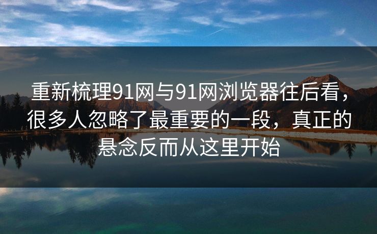 重新梳理91网与91网浏览器往后看，很多人忽略了最重要的一段，真正的悬念反而从这里开始