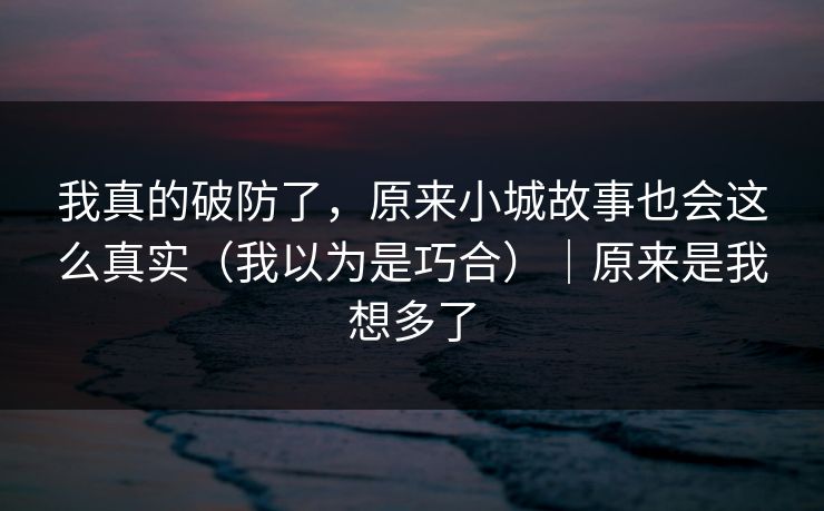 我真的破防了,原来小城故事也会这么真实(我以为是巧合)|原来是我想多了 我真的破防了,原来小城故事也会这么真实(我以为是巧合)|原来是我想多了