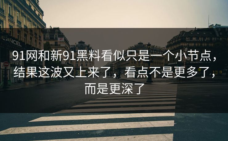 91网和新91黑料看似只是一个小节点，结果这波又上来了，看点不是更多了，而是更深了
