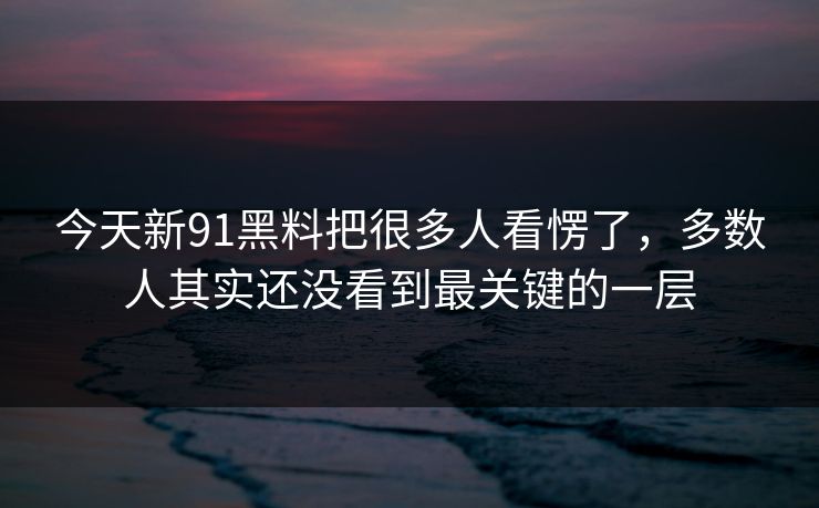 今天新91黑料把很多人看愣了，多数人其实还没看到最关键的一层