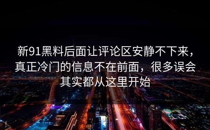 新91黑料后面让评论区安静不下来，真正冷门的信息不在前面，很多误会其实都从这里开始