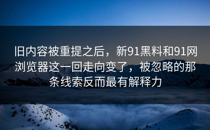 旧内容被重提之后，新91黑料和91网浏览器这一回走向变了，被忽略的那条线索反而最有解释力