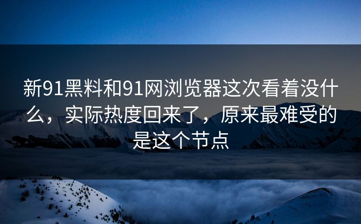 新91黑料和91网浏览器这次看着没什么，实际热度回来了，原来最难受的是这个节点