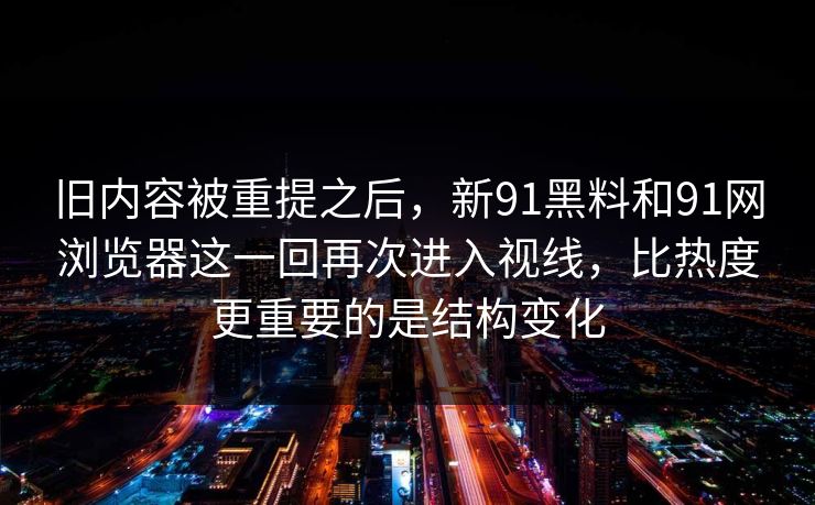 旧内容被重提之后，新91黑料和91网浏览器这一回再次进入视线，比热度更重要的是结构变化