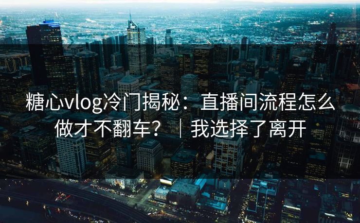 糖心vlog冷门揭秘：直播间流程怎么做才不翻车？｜我选择了离开