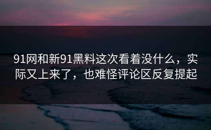 91网和新91黑料这次看着没什么，实际又上来了，也难怪评论区反复提起