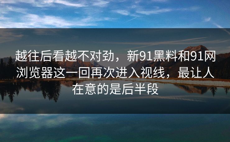 越往后看越不对劲，新91黑料和91网浏览器这一回再次进入视线，最让人在意的是后半段