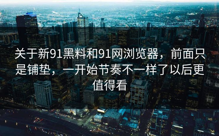 关于新91黑料和91网浏览器，前面只是铺垫，一开始节奏不一样了以后更值得看