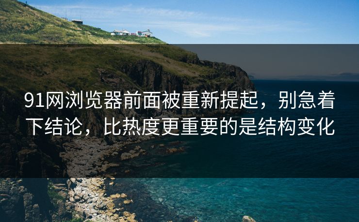 91网浏览器前面被重新提起，别急着下结论，比热度更重要的是结构变化