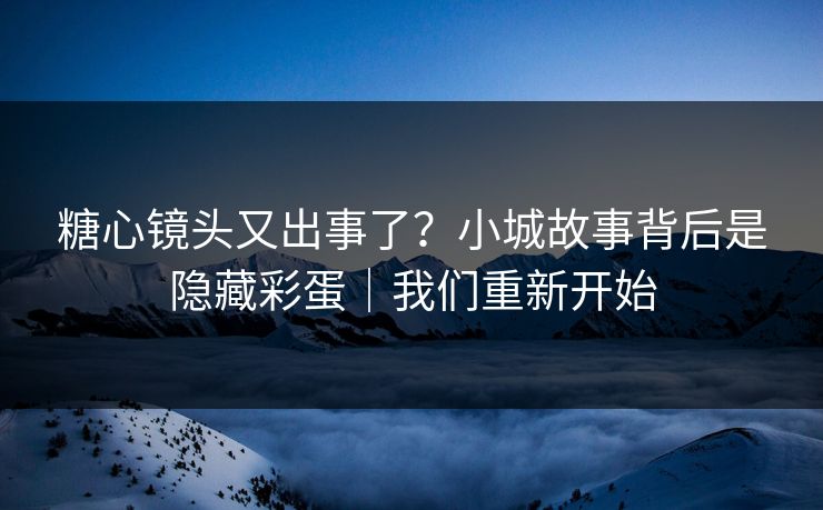 糖心镜头又出事了？小城故事背后是隐藏彩蛋｜我们重新开始