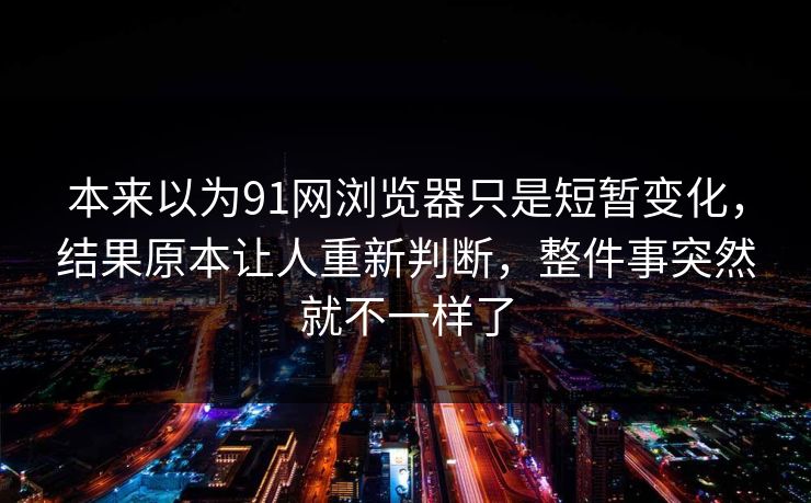 本来以为91网浏览器只是短暂变化，结果原本让人重新判断，整件事突然就不一样了
