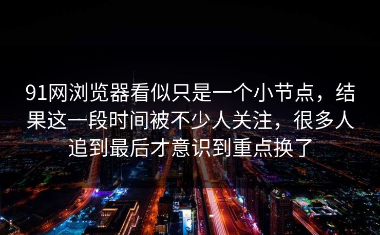 91网浏览器看似只是一个小节点，结果这一段时间被不少人关注，很多人追到最后才意识到重点换了