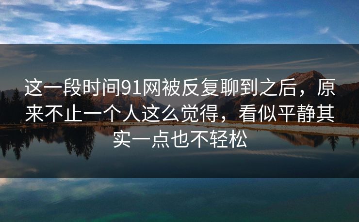 这一段时间91网被反复聊到之后，原来不止一个人这么觉得，看似平静其实一点也不轻松