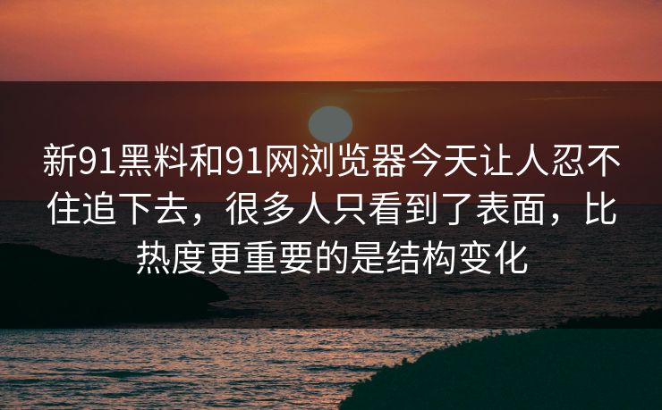 新91黑料和91网浏览器今天让人忍不住追下去，很多人只看到了表面，比热度更重要的是结构变化
